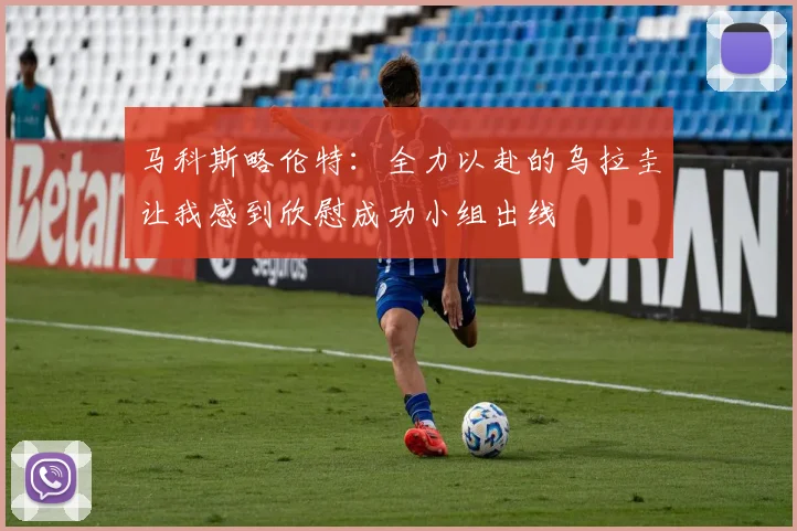 马科斯略伦特：全力以赴的乌拉圭让我感到欣慰成功小组出线