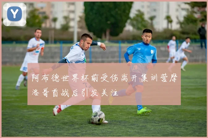 阿布德世界杯前受伤离开集训营摩洛哥首战后引发关注