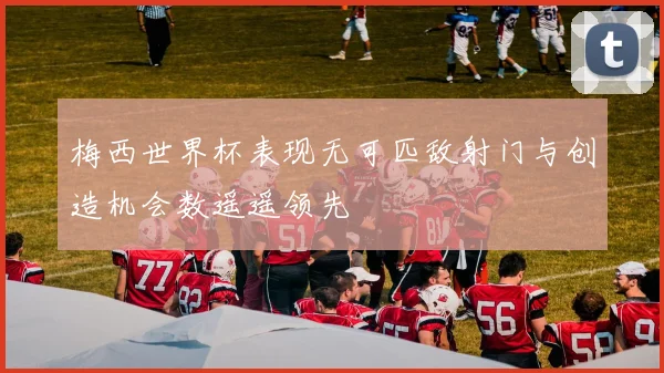 梅西世界杯表现无可匹敌射门与创造机会数遥遥领先