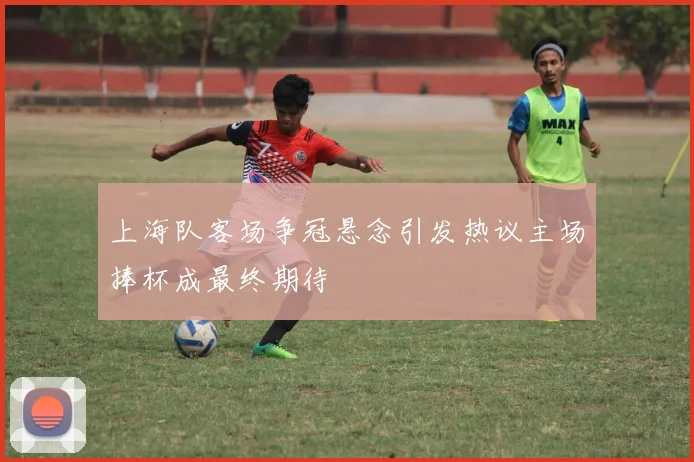 上海队客场争冠悬念引发热议主场捧杯成最终期待