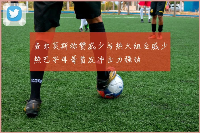 查尔莫斯称赞威少与热火组合威少热巴字母哥首发冲击力强劲