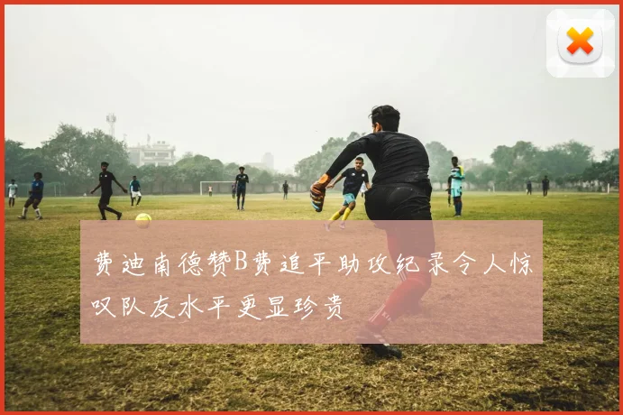 费迪南德赞B费追平助攻纪录令人惊叹队友水平更显珍贵