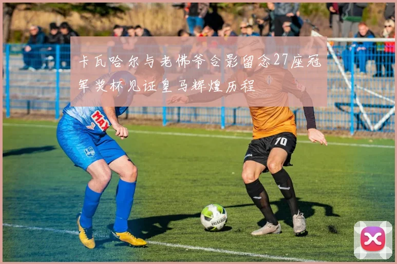 卡瓦哈尔与老佛爷合影留念27座冠军奖杯见证皇马辉煌历程