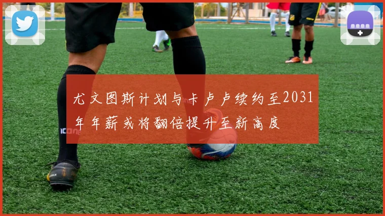 尤文图斯计划与卡卢卢续约至2031年年薪或将翻倍提升至新高度