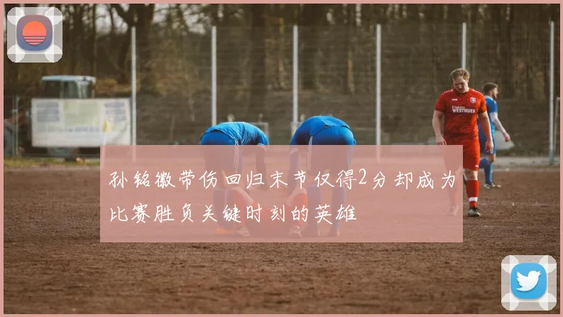 孙铭徽带伤回归末节仅得2分却成为比赛胜负关键时刻的英雄