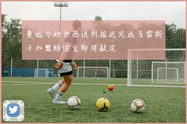 曼城与切尔西谈判接近完成马雷斯卡加盟赔偿金即将敲定