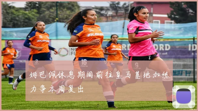 姆巴佩休息期间前往皇马基地加练力争本周复出