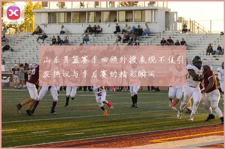 山东男篮赛季回顾外援表现不佳引发热议与季后赛的精彩瞬间