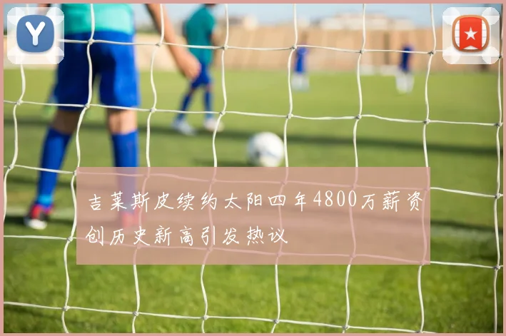 吉莱斯皮续约太阳四年4800万薪资创历史新高引发热议