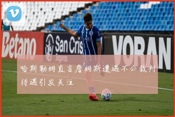 哈斯勒姆直言詹姆斯遭遇不公裁判待遇引发关注