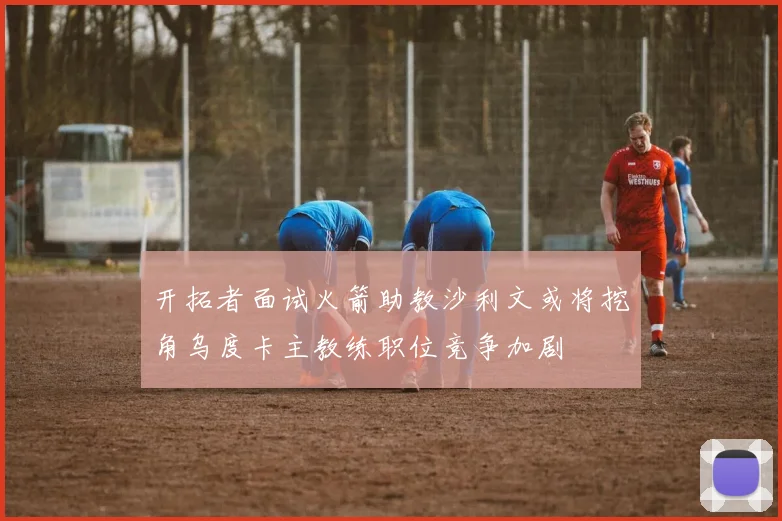开拓者面试火箭助教沙利文或将挖角乌度卡主教练职位竞争加剧