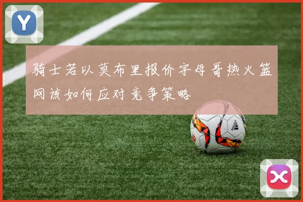 骑士若以莫布里报价字母哥热火篮网该如何应对竞争策略