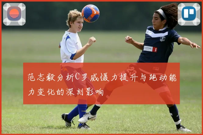 范志毅分析C罗威慑力提升与跑动能力变化的深刻影响