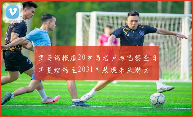 罗马诺报道20岁马尤卢与巴黎圣日耳曼续约至2031年展现未来潜力