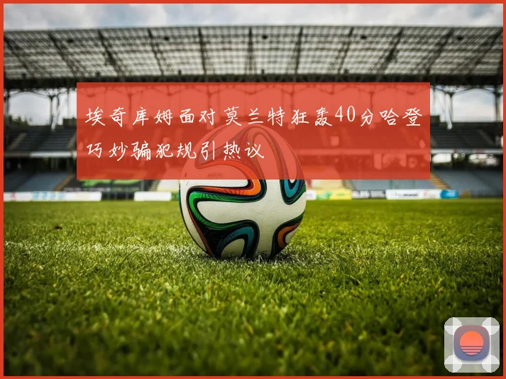 埃奇库姆面对莫兰特狂轰40分哈登巧妙骗犯规引热议