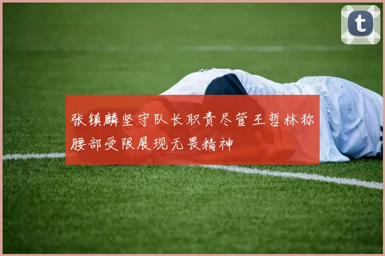 张镇麟坚守队长职责尽管王哲林称腰部受限展现无畏精神
