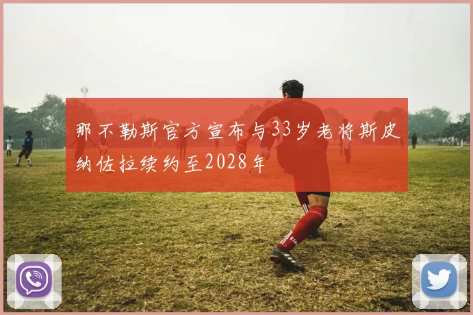 那不勒斯官方宣布与33岁老将斯皮纳佐拉续约至2028年