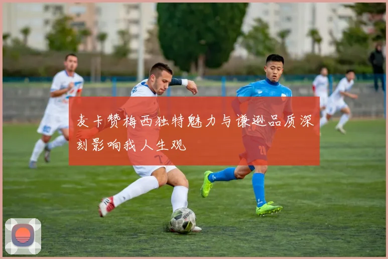 麦卡赞梅西独特魅力与谦逊品质深刻影响我人生观